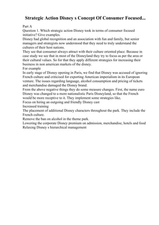 Strategic Action Disney s Concept Of Consumer Focused...
Part A
Question 1. Which strategic action Disney took in terms of consumer focused
initiative? Give examples.
Disney had global recognition and an association with fun and family, but senior
managers and strategists now understood that they need to truly understand the
cultures of their host nations.
They see that consumer always attract with their culture oriented place. Because in
case study we see that in most of the Disneyland they try to focus as per the area or
their cultural values. So for that they apply different strategies for increasing their
business in non american markets of the disney.
For example
In early stage of Disney opening in Paris, we find that Disney was accused of ignoring
French culture and criticised for exporting American imperialism in its European
venture. The issues regarding language, alcohol consumption and pricing of tickets
and merchandise damaged the Disney brand.
From the above negative things they do some measure changes. First, the name euro
Disney was changed to a more nationalistic Paris Disneyland, so that the French
would be more receptive to it. They implement some strategies like,
Focus on hiring an outgoing and friendly Disney cast
Increased training
The placement of additional Disney characters throughout the park. They include the
French culture.
Remove the ban on alcohol in the theme park.
Lowering the corporate Disney premium on admission, merchandise, hotels and food
Relaxing Disney s hierarchical management
 