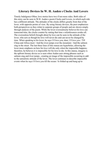 Literary Devices In W. H. Auden s Clocks And Lovers
Timely Indulgence Often, love stories have two if not more sides. Both sides of
this story can be seen in W.H. Auden s poem Clocks and Lovers, in which each side
has a different attitude. The attitudes of the clocks differs greatly from that of the
lover, with opposite points of view. By using literary devices, the poet emphasizes
both perspectives as they relate to separate groups of people and are shown simply
through analysis of the poem. While the lover overzealously believes his love can
transcend time, the clocks counter by stating that time s relentlessness erodes all.
The overzealous beliefs brought about by love can be seen in the attitude of the
lover, who acts as though his love will never die and can never be changed by
time. When speaking to his lover, he says I ll love you, dear, I ll love you / Till
China and Africa meet / And the river jumps over the mountain / And the salmon
sing in the street. The last three lines of this stanza are hyperboles, allowing the
lover more emphasis on how his love will die only when the impossible happens;
therefore, he believes it is impossible for his love to die. In this stanza, imagery is
the upfront literary device as is seen when Auden uses strong phrases such as
salmon sing and river jumps , creating an image of the impossible occurring to add
to the unrealistic attitude of the lover. The lover continues to describe impossible
events when he says I ll love you till the ocean / Is folded up and hung up to
 