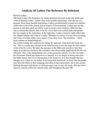 Analysis Of Luther The Reformer By Kittelson
Martian Luther
The book Luther The Reformer, by James Kittelson focused on the life, death and
work of Martian Luther. Luther came from humble beginnings, born the son of a
peasant. From these humble beginnings, Luther unintentionally created a revolution
within the world of the church and an empire of Protestantism. Luther was not the
person to start this spark nor did he want to create a new religion, rather his idea
was to reform the church , but it was his views that were carried forth and spread.
He was simply in the right place at the right time. Luther created a ripple effect that
has shaped religion into what it is today. Whether we realize it or not, these teaching
and views of Luther affect every aspect of our daily lives. The freedoms ... Show
more content on Helpwriting.net ...
He would evaluate the scriptures by asking the question, what does this mean for
me . This is a really key concept in my mind because it sets the stage for why Luther
writes what he writes. He takes the passages in the Bible and examines how they
apply to us and our salvation. He evaluates what the possible implications are for our
salvation. This is the fundamental view of the protestant church. It is the view that
the Protestant church has focused on so intently. It is no longer us being told what
the Bible means, but it is us interpreting it for ourselves. It is this thought that has
brought us to where we are today. It has been both beneficial, in terms that the people
now have the Bible in their language and often in their possession, but it also creates
fighting amongst individuals on what passages may or may not mean. This has led to
massive schisms within the church today and throughout the past 500
 