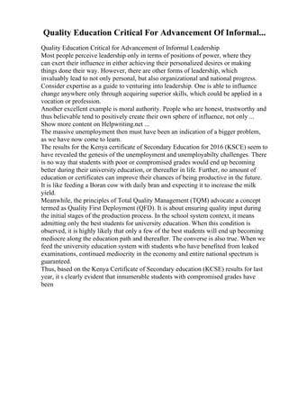 Quality Education Critical For Advancement Of Informal...
Quality Education Critical for Advancement of Informal Leadership
Most people perceive leadership only in terms of positions of power, where they
can exert their influence in either achieving their personalized desires or making
things done their way. However, there are other forms of leadership, which
invaluably lead to not only personal, but also organizational and national progress.
Consider expertise as a guide to venturing into leadership. One is able to influence
change anywhere only through acquiring superior skills, which could be applied in a
vocation or profession.
Another excellent example is moral authority. People who are honest, trustworthy and
thus believable tend to positively create their own sphere of influence, not only ...
Show more content on Helpwriting.net ...
The massive unemployment then must have been an indication of a bigger problem,
as we have now come to learn.
The results for the Kenya certificate of Secondary Education for 2016 (KSCE) seem to
have revealed the genesis of the unemployment and unemployabilty challenges. There
is no way that students with poor or compromised grades would end up becoming
better during their university education, or thereafter in life. Further, no amount of
education or certificates can improve their chances of being productive in the future.
It is like feeding a Boran cow with daily bran and expecting it to increase the milk
yield.
Meanwhile, the principles of Total Quality Management (TQM) advocate a concept
termed as Quality First Deployment (QFD). It is about ensuring quality input during
the initial stages of the production process. In the school system context, it means
admitting only the best students for university education. When this condition is
observed, it is highly likely that only a few of the best students will end up becoming
mediocre along the education path and thereafter. The converse is also true. When we
feed the university education system with students who have benefited from leaked
examinations, continued mediocrity in the economy and entire national spectrum is
guaranteed.
Thus, based on the Kenya Certificate of Secondary education (KCSE) results for last
year, it s clearly evident that innumerable students with compromised grades have
been
 