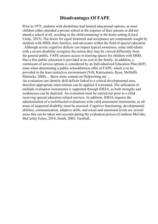 Disadvantages Of FAPE
Prior to 1975, students with disabilities had limited educational options, as most
children either attended a private school at the expense of their parents or did not
attend a school at all, resulting in the child remaining in the home setting (Lloyd
Llody, 2015). The desire for equal treatment and acceptance are components sought by
students with MSD, their families, and advocates within the field of special education
. Although severe cognitive deficits can impact typical awareness, some individuals
with a severe disability recognize the notion they may be viewed differently from
the general public. FAPE ensures access to learning spaces for children with MSD,
thus a free public education is provided at no cost to the family. In addition, a
continuum of service options is considered by an Individualized Education Plan (IEP)
team when determining a public schooldistricts offer of FAPE, which is to be
provided in the least restrictive environment (Yell, Katsiyannis, Ryan, McDuffe
Mattocks, 2008).... Show more content on Helpwriting.net ...
An evaluation can identify skill deficits linked to a critical developmental area,
therefore appropriate interventions can be applied if warranted. The utilization of
multiple evaluation instruments is supported through IDEIA, as both strengths and
weaknesses can be depicted. An evaluation must be carried out prior to a child
receiving special education related services. In addition, IDEIA requires the
administration of a multifaceted evaluations with valid assessment instruments, as all
areas of suspected disability must be assessed. Cognitive functioning, developmental
abilities, communication, adaptive skills, and social and emotional levels are several
areas that can be taken into account during the evaluation process (Cambron McCabe,
McCarthy Eckes, 2014; Smith, 2005; Turnbull,
 
