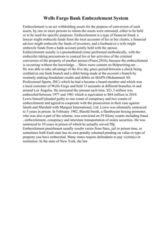 Wells Fargo Bank Embezzlement System
Embezzlement is an act withholding assets for the purpose of conversion of such
assets, by one or more persons to whom the assets were entrusted, either to be held
or to be used for specific purposes. Embezzlement is a type of financial fraud. a
lawyer might embezzle funds from the trust accounts of his or her clients; a financial
advisor might embezzle the funds of investors; and a husband or a wife might
embezzle funds from a bank account jointly held with the spouse.
Embezzlement usually is a premeditated crime performed methodically, with the
embezzler taking precautions to conceal his or her activities of the criminal
conversion of the property of another person (Ponzi,2016), because the embezzlement
is occurring without the knowledge ... Show more content on Helpwriting.net ...
He was able to take advantage of the five day grace period between a check being
credited at one bank branch and a debit being made at the account s branch by
routinely making fraudulent credits and debits on MAPS (Mohammed Ali
Professional Sports, INC) which he had a became a board member and which was
a local customer of Wells Fargo and held 13 accounts at different branches in and
around Los Angeles. He increased the amount each time. $21.3 million was
embezzled between 1977 and 1981 which is equivalent to $64 million in 2010.
Lewis himself pleaded guilty to one count of conspiracy and two counts of
embezzlement and agreed to cooperate with the prosecution in their case against
Smith and Marshall with Marquet International, Ltd. Lewis was ultimately sentenced
to 5 years in prison. In February 1982, Harold Smith, a flamboyant boxing promoter,
who was also a part of the scheme, was convicted on 29 felony counts including fraud
, embezzlement, conspiracy and interstate transportation of stolen securities. He was
sentenced to 10 years in prison of which he actually served 5Вј.
Embezzlement punishment usually results varies from fines, jail or prison time, or
sometimes both Each state has its own penalty schemed pending on value or type of
property you have embezzled. Many states require defendants to pay victim(s) in
restitution. In the state of New York, the law
 