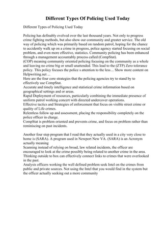 Different Types Of Policing Used Today
Different Types of Policing Used Today
Policing has definably evolved over the last thousand years. Not only to progress
crime fighting methods, but also show our community and greater service. The old
way of policing which was primarily based on random patrol, hoping for the chance
to accidently walk up on a crime in progress, police agency started focusing on social
problem, and even more effective, statistics. Community policing has been enhanced
through a management accountably process called (CompStat).
(COP) meaning community oriented policing focusing on the community as a whole
and leaving no crime big or small unattended. This lead to the (ZTP) Zero tolerance
policy. This policy focuses the police s attention to the less ... Show more content on
Helpwriting.net ...
Here are the four core strategies that the policing agencies try to stand by to
effectively use CompStat.
Accurate and timely intelligence and statistical crime information based on
geographical settings and or areas.
Rapid Deployment of resources, particularly combining the immediate presence of
uniform patrol working concert with directed undercover operations.
Effective tactics and Strategies of enforcement that focus on visible street crime or
quality of Life crimes.
Relentless follow up and assessment, placing the responsibility completely on the
police officer in charge.
CompStat is problem oriented and prevents crime, and focus on problem rather than
reminiscing on past incidents.
Another four step program that I read that they actually used in a city very close to
home is (SARA). A program used in Newport New VA. (SARA) is an Acronym
actually meaning
Scanning instead of relying on broad, law related incidents, the officer are
encouraged to look at the crime possibly being related to another crime in the area.
Thinking outside to box can effectively connect links to crimes that were overlooked
in the past.
Analysis officers working the well defined problem seek Intel on the crimes from
public and private sources. Not using the Intel that you would find in the system but
the officer actually seeking out a more community
 
