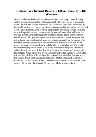 External And Internal Desires In Ethan Frome By Edith
Wharton
External and internal drives in Ethan Frome People have many dreams that they
want to accomplish during their lifespan on earth. However, not all of the dreams
can be fulfilled. The dreams and desires of a person can be hindered by interfering
forces which might be external, social and environmental factors, or internal like lack
of will. Ethan Fromeby Edith Wharton demonstrates how social factors, including
rules and expectations, and environmental factors such as weather and landscape,
hindered the protagonist from accomplishing his dreams. These factors together
with his lack of will, played a major role in the tragedies of Ethan. However, the
restraints that moral and societal concerns imposed by society on the desires of an
individual are arguably the novel s most noticeable theme since the plot of the
prose is centered on Ethan s desire of a lady who isn t his better half. The novel
describes ravaging soul of Ethan as he is torn between the obligation to his wife
and the desire of his heart. Ethan describes Zeena as the epitome of coldness and
despondency. When he saw her before she embarked on her journey to Bettsbridge,
he found the pale light reflected from the banks of snow made her face look more
than usually drawn and bloodless (Wharton 39). On the other hand, Wharton s
discerption of Mattie in the eyes of Ethan is related with natural life, warmth, and
summer. At the start of the Novel, He perceives Mattie s face as like a
 