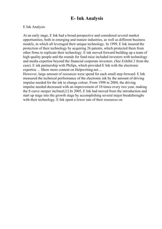 E- Ink Analysis
E Ink Analysis
At an early stage, E Ink had a broad perspective and considered several market
opportunities, both in emerging and mature industries, as well as different business
models, in which all leveraged their unique technology. In 1999, E Ink insured the
protection of their technology by acquiring 26 patents, which protected them from
other firms to replicate their technology. E ink moved forward building up a team of
high quality people and the rounds for fund raise included investors with technology
and media expertise beyond the financial corporate investors. (See Exhibit 2 from the
case). E ink partnership with Philips, which provided E Ink with the electronic
expertise ... Show more content on Helpwriting.net ...
However, large amount of resources were spend for each small step forward. E Ink
measured the technical performance of the electronic ink by the amount of driving
impulse needed for the ink to change colour. From 1998 to 2004, the driving
impulse needed decreased with an improvement of 10 times every two year, making
the S curve steeper inclined.[1] In 2005, E Ink had moved from the introduction and
start up stage into the growth stage by accomplishing several major breakthroughs
with their technology. E Ink spent a lower rate of their resources on
 