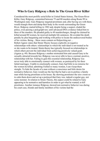 Who Is Gary Ridgway s Role In The Green River Killer
Considered the most prolific serial killer in United States history, The Green River
Killer, Gary Ridgway, committed between 75 and 80 murders along Route 99 in
Washington state. Gary Ridgway targeted prostitutes and, after having sex with them,
would strangle them and dump their body in the woods surrounding the Green
River. Ridgway started killing in 1982 and, despite being a suspect, eluded the
police, even passing a polygraph test, until advanced DNA evidence linked him to
three of the murders. He pleaded guilty to 49 murdercharges, though he claimed he
killed around 80 women, he received multiple life sentences. He avoided the death
penalty by plea bargaining and working with police to locate the undiscovered bodies
of his victims. Being... Show more content on Helpwriting.net ...
Robert Agnew states that Strain Theory focuses explicitly on negative
relationships with others: relationships in which the individual is not treated as he
or she wants to be treated. Strain theory has typically focused on relationships in
which others prevent the individual from achieving positively valued goals
(Agnew p, 49). Because Ridgway s mother mistreated him and caused Gary to be
sexually attracted towards her, Ridgway was never able to have a normal, positive,
relationship with her. Failing to gain this essential relationship, Ridgway was
never truly able to emotionally connect with women, as portrayed by his three
failed marriages. Unable to emotionally connect, Gary had little to no remorse for
the women he killed, admitting I killed so many women, I can t keep them
straight. To hide the facade of a man without a conscience and little desire for
normative behavior, Gary would use the fact that he had a son to portray a family
man while having prostitutes at his house. By showing prostitutes the son s room so
to calm them down and set up a portrayal that Gary was, indeed a regular guy, not
some monster. In relation to Strain Theory, this aspect could be related to Gary
appearing to be normative and harmless in order to get what he wanted, to kill
prostitutes. Another instance Ridgway showed non normative behavior was during
his court case, friends and family members of his victims had the
 