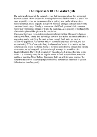 The Importance Of The Water Cycle
The water cycle is one of the material cycles that forms part of our Environmental
Sciences course. I have chosen the water cycle because I believe that it is one of the
most impactful cycles we humans are able to quickly and easily influence in a
positive manner. These impacts, along with potential changes and sacrifices will be
examined in this essay. Finally, a summation of difficult personal choices versus
positive environmental impacts will also be examined. A conclusion of the feasibility
of the entire plan will be given at the conclusion.
Water, and the water cycle, is the most essential material that life requires here on
Earth (DorЕЎner,, 2015). The percentage of water that makes up human existence is
staggering, easily justifying the need to have enough fresh water on hand to
sustain our population. Given that, 85% of our brains are made of water, and that
approximately 75% of our entire body is also made of water, it is clear to me that
water is critical to our existence. Some of the most considerable impacts that I made
to the water, or hydrological, cycle are through wastage. As a resident of a
developed nation, I have fresh water at my fingertips, both at my office and in my
home. It is extremely easy for me to gain access to fresh water without worry for
quality or quantity. Nevertheless, this means that I am able to waste much of the
water that residences in developing nations could travel miles and miles to collect.
Urbanization has also greatly
 