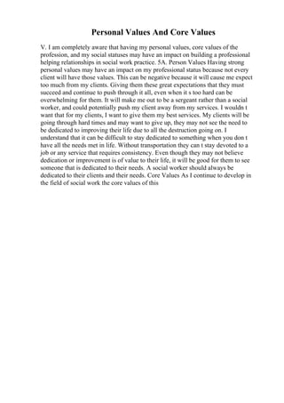 Personal Values And Core Values
V. I am completely aware that having my personal values, core values of the
profession, and my social statuses may have an impact on building a professional
helping relationships in social work practice. 5A. Person Values Having strong
personal values may have an impact on my professional status because not every
client will have those values. This can be negative because it will cause me expect
too much from my clients. Giving them these great expectations that they must
succeed and continue to push through it all, even when it s too hard can be
overwhelming for them. It will make me out to be a sergeant rather than a social
worker, and could potentially push my client away from my services. I wouldn t
want that for my clients, I want to give them my best services. My clients will be
going through hard times and may want to give up, they may not see the need to
be dedicated to improving their life due to all the destruction going on. I
understand that it can be difficult to stay dedicated to something when you don t
have all the needs met in life. Without transportation they can t stay devoted to a
job or any service that requires consistency. Even though they may not believe
dedication or improvement is of value to their life, it will be good for them to see
someone that is dedicated to their needs. A social worker should always be
dedicated to their clients and their needs. Core Values As I continue to develop in
the field of social work the core values of this
 