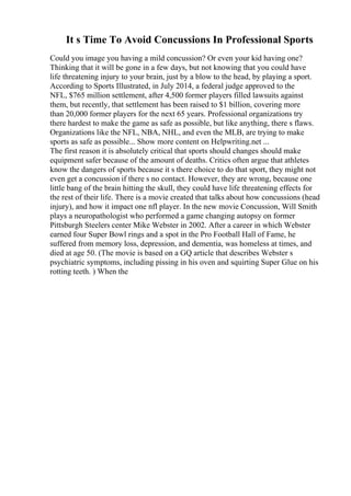 It s Time To Avoid Concussions In Professional Sports
Could you image you having a mild concussion? Or even your kid having one?
Thinking that it will be gone in a few days, but not knowing that you could have
life threatening injury to your brain, just by a blow to the head, by playing a sport.
According to Sports Illustrated, in July 2014, a federal judge approved to the
NFL, $765 million settlement, after 4,500 former players filled lawsuits against
them, but recently, that settlement has been raised to $1 billion, covering more
than 20,000 former players for the next 65 years. Professional organizations try
there hardest to make the game as safe as possible, but like anything, there s flaws.
Organizations like the NFL, NBA, NHL, and even the MLB, are trying to make
sports as safe as possible... Show more content on Helpwriting.net ...
The first reason it is absolutely critical that sports should changes should make
equipment safer because of the amount of deaths. Critics often argue that athletes
know the dangers of sports because it s there choice to do that sport, they might not
even get a concussion if there s no contact. However, they are wrong, because one
little bang of the brain hitting the skull, they could have life threatening effects for
the rest of their life. There is a movie created that talks about how concussions (head
injury), and how it impact one nfl player. In the new movie Concussion, Will Smith
plays a neuropathologist who performed a game changing autopsy on former
Pittsburgh Steelers center Mike Webster in 2002. After a career in which Webster
earned four Super Bowl rings and a spot in the Pro Football Hall of Fame, he
suffered from memory loss, depression, and dementia, was homeless at times, and
died at age 50. (The movie is based on a GQ article that describes Webster s
psychiatric symptoms, including pissing in his oven and squirting Super Glue on his
rotting teeth. ) When the
 