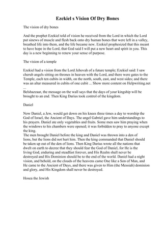Ezekiel s Vision Of Dry Bones
The vision of dry bones
And the prophet Ezekiel told of vision he received from the Lord in which the Lord
put sinews of muscle and flesh back onto dry human bones that were left in a valley,
breathed life into them, and the life became new. Ezekiel prophesized that this meant
to have hope in the Lord, that God said I will put a new heart and spirit in you. This
day is a new beginning to renew your sense of purpose.
The vision of a temple
Ezekiel had a vision from the Lord Jehovah of a future temple; Ezekiel said: I saw
cherub angels sitting on thrones in heaven with the Lord, and there were gates to the
Temple, each ten cubits in width, on the north, south, east, and west sides; and there
was an altar measured in cubits of one cubit ... Show more content on Helpwriting.net
...
Belshazzaar, the message on the wall says that the days of your kingship will be
brought to an end. Then King Darius took control of the kingdom.
Daniel
Now Daniel, a Jew, would get down on his knees three times a day to worship the
God of Israel, the Ancient of Days. The angel Gabriel gave him understandings to
his prayers. Daniel ate only vegetables and fruits. Some men saw him praying when
the windows to his chambers were opened; it was forbidden to pray to anyone except
the king.
The men brought Daniel before the king and Daniel was thrown into a den of
lions, but the lions did not hurt him. Then the king commanded that Daniel should
be taken up out of the den of lions. Then King Darius wrote all the nations that
dwelt on earth to decree that they should fear the God of Daniel, for He is the
living God, enduring and steadfast forever, and His Realm shall never be
destroyed and His Dominion should be to the end of the world. Daniel had a night
vision, and behold, on the clouds of the heavens came One like a Son of Man, and
He came to the Ancient of Days, and there was given to Him (the Messiah) dominion
and glory, and His Kingdom shall never be destroyed.
Hosea the Jewish
 