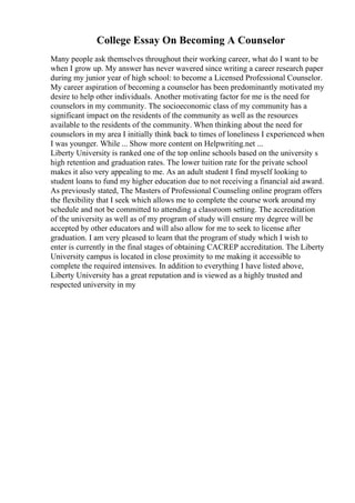 College Essay On Becoming A Counselor
Many people ask themselves throughout their working career, what do I want to be
when I grow up. My answer has never wavered since writing a career research paper
during my junior year of high school: to become a Licensed Professional Counselor.
My career aspiration of becoming a counselor has been predominantly motivated my
desire to help other individuals. Another motivating factor for me is the need for
counselors in my community. The socioeconomic class of my community has a
significant impact on the residents of the community as well as the resources
available to the residents of the community. When thinking about the need for
counselors in my area I initially think back to times of loneliness I experienced when
I was younger. While ... Show more content on Helpwriting.net ...
Liberty University is ranked one of the top online schools based on the university s
high retention and graduation rates. The lower tuition rate for the private school
makes it also very appealing to me. As an adult student I find myself looking to
student loans to fund my higher education due to not receiving a financial aid award.
As previously stated, The Masters of Professional Counseling online program offers
the flexibility that I seek which allows me to complete the course work around my
schedule and not be committed to attending a classroom setting. The accreditation
of the university as well as of my program of study will ensure my degree will be
accepted by other educators and will also allow for me to seek to license after
graduation. I am very pleased to learn that the program of study which I wish to
enter is currently in the final stages of obtaining CACREP accreditation. The Liberty
University campus is located in close proximity to me making it accessible to
complete the required intensives. In addition to everything I have listed above,
Liberty University has a great reputation and is viewed as a highly trusted and
respected university in my
 