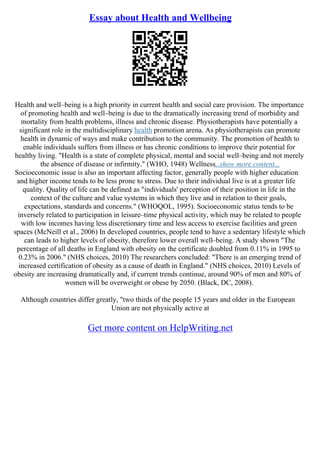 Essay about Health and Wellbeing
Health and well–being is a high priority in current health and social care provision. The importance
of promoting health and well–being is due to the dramatically increasing trend of morbidity and
mortality from health problems, illness and chronic disease. Physiotherapists have potentially a
significant role in the multidisciplinary health promotion arena. As physiotherapists can promote
health in dynamic of ways and make contribution to the community. The promotion of health to
enable individuals suffers from illness or has chronic conditions to improve their potential for
healthy living. "Health is a state of complete physical, mental and social well–being and not merely
the absence of disease or infirmity." (WHO, 1948) Wellness...show more content...
Socioeconomic issue is also an important affecting factor, generally people with higher education
and higher income tends to be less prone to stress. Due to their individual live is at a greater life
quality. Quality of life can be defined as "individuals' perception of their position in life in the
context of the culture and value systems in which they live and in relation to their goals,
expectations, standards and concerns." (WHOQOL, 1995). Socioeconomic status tends to be
inversely related to participation in leisure–time physical activity, which may be related to people
with low incomes having less discretionary time and less access to exercise facilities and green
spaces (McNeill et al., 2006) In developed countries, people tend to have a sedentary lifestyle which
can leads to higher levels of obesity, therefore lower overall well–being. A study shown "The
percentage of all deaths in England with obesity on the certificate doubled from 0.11% in 1995 to
0.23% in 2006." (NHS choices, 2010) The researchers concluded: "There is an emerging trend of
increased certification of obesity as a cause of death in England." (NHS choices, 2010) Levels of
obesity are increasing dramatically and, if current trends continue, around 90% of men and 80% of
women will be overweight or obese by 2050. (Black, DC, 2008).
Although countries differ greatly, "two thirds of the people 15 years and older in the European
Union are not physically active at
Get more content on HelpWriting.net
 