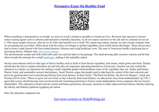Persuasive Essay On Healthy Food
When something is detrimental to our health, we strive to avoid it whenever possible to extend our lives. We know that exposure to known
cancer causing agents such as asbestos and lead paint is harmful; therefore, we do not expose ourselves to the risk and we certainly do not eat
it. This seems simple; however, what do we do when that harmful vice is food? We cannot stop eating; instead, we must closely examine what
we are putting into our bodies. When faced with the choice of a burger or grilled vegetables, most would choose the burger. These choices have
lead us down a path littered with food related diseases, illnesses and rising healthcare costs. The state of Americans health is declining due to
increasing obesity, diabetes and...show more content...
The advertisement sounds and looks believable until you read the label on the package. The salad dressing adds excessive calories and fat that
often exceeds the amounts for a small hamburger, making it the unhealthy option.
Society must educate itself on what type of food is healthy such as fresh or fresh frozen vegetables, lean meats, whole grains and fruits. Parents
should take the time to explain what these are and why they are important, educating themselves if necessary. Families can also extend this
education to a hands–on experience but starting a small vegetable garden which produces some of the vegetables they eat. Author and farmer,
Sharon Astyk, and sustainable systems land planner, Aaron Newton, argue that people need to take back the control of the food selection and
prices by growing their own or purchasing directly from local farmers. In their article, "The Rich Get Richer: the Poor Go Hungry", Astyk and
Newton (2015) write, "When we grow our own food, or buy it directly from local farmers, we take power away from multinationals" (p.518). I
agree that society should become more involved and self–sustaining pertaining to food to retain independence from companies that are loyal to
shareholders. This education will provide the current and future generations necessary resources to make improved food choices, thereby reducing
the obesity and diabetes epidemics gripping our nation.
Once the education component has
Get more content on HelpWriting.net
 