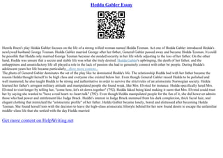 Hedda Gabler Essay
Henrik Ibsen's play Hedda Gabler focuses on the life of a strong willed woman named Hedda Tesman. Act one of Hedda Gabler introduced Hedda's
newlywed husband George Tesman. Hedda Gabler married George after her father, General Gabler passed away and became Hedda Tesman. It could
be possible that Hedda only married George Tesman because she needed security in her life while adjusting to the loss of her father. On the other
hand, Hedda was unsure that a secure and stable life was what she truly desired. Hedda Gabler's upbringing, the death of her father, and the
unhappiness and unsatisfactory life all played a role in the lack of passion she had to genuinely connect with other be people. During Hedda's
adolescent years her life became particularly...show more content...
The photo of General Gabler dominates the set of the play like he dominated Hedda's life. The relationship Hedda had with her father became the
reason Hedda thought herself to be high class and everyone else existed below her. Even though General Gabler raised Hedda to be polished and
well mannered, he also taught Hedda to be strong and authoritative in order to survive the strict rules of an aristocratic Norwegian society. Hedda
learned her father's arrogant military attitude and manipulated people she found weak, like Mrs. Elvsted for instance. Hedda specifically lured Mrs.
Elvsted to visit longer by telling her, "come here, let's sit down together" (792). Hedda faked being kind making it seem that Mrs. Elvsted could trust
her by saying she wanted to "have a real heart–to–heart talk" (792). Even though Hedda manipulated people for the fun of it, she did however admire
those who had power and entitlement like Judge Brack. Hedda's interest in Judge Brack stemmed from his dark complexion, thick facial hair, and
elegant clothing that mimicked the "aristocratic profile" of her father. Hedda Gabler became lonely, bored and distressed after becoming Hedda
Tesman. She found herself torn with the decision to leave the high–class aristocratic lifestyle behind for her new found desire to escape the unfamiliar
middle–class life that she settled with the day Hedda married
Get more content on HelpWriting.net
 