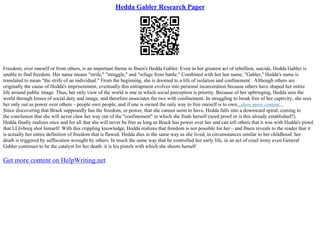 Hedda Gabler Research Paper
Freedom, over oneself or from others, is an important theme in Ibsen's Hedda Gabler. Even in her greatest act of rebellion, suicide, Hedda Gabler is
unable to find freedom. Her name means "strife," "struggle," and "refuge from battle." Combined with her last name, "Gabler," Hedda's name is
translated to mean "the strife of an individual." From the beginning, she is doomed to a life of isolation and confinement . Although others are
originally the cause of Hedda's imprisonment, eventually this entrapment evolves into personal incarceration because others have shaped her entire
life around public image. Thus, her only view of the world is one in which social perception is priority. Because of her upbringing, Hedda sees the
world through lenses of social duty and image, and therefore associates the two with confinement. In struggling to break free of her captivity, she sees
her only out as power over others – people own people, and if one is owned the only way to free oneself is to own...show more content...
Since discovering that Brack supposedly has the freedom, or power, that she cannot seem to have, Hedda falls into a downward spiral, coming to
the conclusion that she will never claw her way out of the "confinement" in which she finds herself (need proof or is this already established?).
Hedda finally realizes once and for all that she will never be free as long as Brack has power over her and can tell others that it was with Hedda's pistol
that LГёvborg shot himself. With this crippling knowledge, Hedda realizes that freedom is not possible for her – and Ibsen reveals to the reader that it
is actually her entire definition of freedom that is flawed. Hedda dies in the same way as she lived, in circumstances similar to her childhood: her
death is triggered by suffocation wrought by others. In much the same way that he controlled her early life, in an act of cruel irony even General
Gabler continues to be the catalyst for her death: it is his pistols with which she shoots herself
Get more content on HelpWriting.net
 