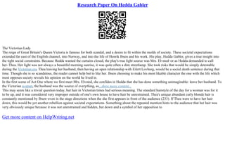 Research Paper On Hedda Gabler
The Victorian Lady
The reign of Great Britain's Queen Victoria is famous for both scandal, and a desire to fit within the molds of society. These societal expectations
extended far east of the English channel, into Norway, and into the life of Henrik Ibsen and his work. His play, Hedda Gabler, gives a true insight into
the tight social constraints. Because Hedda wanted the curtains closed, the play's true light source was Mrs. Elvsted–or as Hedda demanded to call
her–Thea. Her light was not always a beautiful morning sunrise, it was quite often a dim streetlamp. She took risks that would be simply detestable
during the Victorian era. Thea leaving her husband, then having an open relationship with Eilert Lovborg, would be a social death sentence during that
time. Though she is so scandalous, the reader cannot help but to like her. Ibsen choosing to make his most likable character the one with the life which
most opposes society reveals his opinion on the world he lived in.
In the first scene of Act One where we first meet Mrs. Elvsted, she confides in Hedda that she has done something unimaginable: leave her husband. To
the Victorian woman, the husband was the source of everything, as...show more content...
This may seem like a trivial question today, but hair in Victorian times had serious meaning. The standard hairstyle of the day for a woman was for it
to be up, and it was considered very improper outside of one's own house to have hair be unrestrained. Thea's unique abundant curly blonde hair is
constantly mentioned by Ibsen–even in the stage directions when the she first appears in front of the audience (233). If Thea were to have her hair
down, this would be yet another rebellion against societal expectations. Something about the repeated mention hints to the audience that her hair was
very obviously unique because it was not unrestrained and hidden, but down and a symbol of her opposition to
Get more content on HelpWriting.net
 