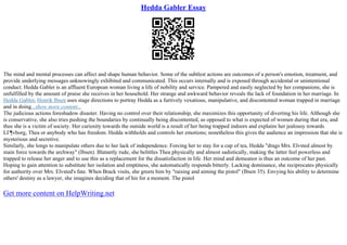 Hedda Gabler Essay
The mind and mental processes can affect and shape human behavior. Some of the subtlest actions are outcomes of a person's emotion, treatment, and
provide underlying messages unknowingly exhibited and communicated. This occurs internally and is exposed through accidental or unintentional
conduct. Hedda Gabler is an affluent European woman living a life of nobility and service. Pampered and easily neglected by her companions, she is
unfulfilled by the amount of praise she receives in her household. Her strange and awkward behavior reveals the lack of foundation in her marriage. In
Hedda Gabler, Henrik Ibsen uses stage directions to portray Hedda as a furtively vexatious, manipulative, and discontented woman trapped in marriage
and in doing...show more content...
The judicious actions foreshadow disaster. Having no control over their relationship, she maximizes this opportunity of diverting his life. Although she
is conservative, she also tries pushing the boundaries by continually being discontented, as opposed to what is expected of women during that era, and
thus she is a victim of society. Her curiosity towards the outside world is a result of her being trapped indoors and explains her jealousy towards
LГ¶vborg, Thea or anybody who has freedom. Hedda withholds and controls her emotions; nonetheless this gives the audience an impression that she is
mysterious and secretive.
Similarly, she longs to manipulate others due to her lack of independence. Forcing her to stay for a cup of tea, Hedda "drags Mrs. Elvsted almost by
main force towards the archway" (Ibsen). Blatantly rude, she belittles Thea physically and almost sadistically, making the latter feel powerless and
trapped to release her anger and to use this as a replacement for the dissatisfaction in life. Her mind and demeanor is thus an outcome of her past.
Hoping to gain attention to substitute her isolation and emptiness, she automatically responds bitterly. Lacking dominance, she reciprocates physically
for authority over Mrs. Elvsted's fate. When Brack visits, she greets him by "raising and aiming the pistol" (Ibsen 35). Envying his ability to determine
others' destiny as a lawyer, she imagines deciding that of his for a moment. The pistol
Get more content on HelpWriting.net
 