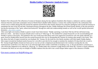 Hedda Gabler's Character Analysis Essays
Hedda Is Not a Housewife The reflection of women in literature during the late eighteen–hundreds often features a submissive and less complex
character than the usual male counterpart, however Henrik Ibsen's Hedda Gabler features a women who confines herself to the conformities that
women were to endure during that time period but separates herself from other female characters by using her intelligence and overall deviousness to
manipulate the men in her life and take a dominant presence throughout the play. Hedda challenges the normal female identity of the time period by
leaving the stereotype of the "quiet, subservient housewife" through her snide and condescending remarks as well as her overall spoiled aristocratic
demeanor....show more content...
After some light conversation, Hedda is quick to insult Aunt Julia's bonnet. "Hedda: (pointing). Look there! She has left her old bonnet lying
about on a chair.... Just fancy if anyone should come in and see it" (Ibsen pg. 9). The standard for a proper housewife is to be accommodating and
friendly to guests of her home. The husband in this case would more than likely enact some aggression towards his wife who spoke unkindly to a
guest, however Hedda differs herself from the normal housewife this way by disregarding the customs for treating other people in her home. This
also shows the lack of respect towards her own husband, Mr. Tesman, for she treats his own family members with little regard. Hedda displays
little respect towards her husband mainly because he is not able to provide for her enough to maintain the standard of living which she is used to.
Mr. Tesman bought Hedda a brand new home just to woo her yet she is displeased and disinterested in her residence reciting that she only
mentioned she would like to live there due to an awkward night where neither could think of anything to say, so she just decided to comment on a
villa which they happened to be walking by. (Ibsen pg. 31). Hedda makes this comment to judge Brack with whom Mr. Tesman is closely affiliated.
Comments like these are not only an example of Hedda's rudeness but also delve into a much deeper darker aspect of the character of Hedda
Get more content on HelpWriting.net
 