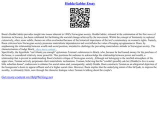 Hedda Gabler Essay
Ibsen's Hedda Gabler provides insight into issues inherent to 1890's Norwegian society. Hedda Gabler, released at the culmination of the first wave of
feminism in Norway, has been celebrated for facilitating the societal change achieved by the movement. Whilst the concept of femininity is explored
extensively, other, more subtle, themes are often overlooked because of the historical importance of the text's commentary on women's rights. Namely,
Ibsen criticises how Norwegian society promotes materialistic dependencies and overinflates the value of keeping up appearances. Ibsen, by
emphasising the relationship between wealth and social position, intended to challenge the prevailing materialistic attitude in Norwegian society. The
characterisation of Judge Brack...show more content...
Specifically, the hyperbole "can't thank you enough" epitomises Tesman's submission to Brack, who, because he had loaned money for the purchase of
the house, is considered relatively more powerful. This positions the audience to acknowledge the relationship between power and wealth, a
relationship that is pivotal to understanding Ibsen's holistic critique of Norwegian society. Although not belonging to the rarefied atmosphere of the
upper class, Tesman actively perpetuates their materialistic inclinations. Tesman, believing that he "couldn't possibly ask her (Hedda) to live in some
little suburban house", endeavours to enhance his social status and, consequently, satisfy Hedda. Ibsen constructs Tesman as an allegorical depiction of
the bourgeoisie's desire to appear affluent and of a higher social class. However, Ibsen implies that the underlying intent of this faГ§ade, to impress the
wealthy, is ultimately futile, seen through the character dialogue when Tesman is talking about the couple's
Get more content on HelpWriting.net
 