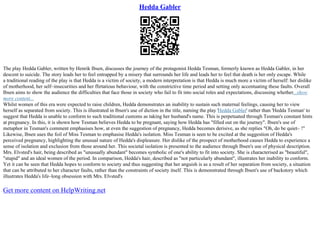 Hedda Gabler
The play Hedda Gabler, written by Henrik Ibsen, discusses the journey of the protagonist Hedda Tesman, formerly known as Hedda Gabler, in her
descent to suicide. The story leads her to feel entrapped by a misery that surrounds her life and leads her to feel that death is her only escape. While
a traditional reading of the play is that Hedda is a victim of society, a modern interpretation is that Hedda is much more a victim of herself: her dislike
of motherhood, her self–insecurities and her flirtatious behaviour, with the constrictive time period and setting only accentuating these faults. Overall
Ibsen aims to show the audience the difficulties that face those in society who fail to fit into social roles and expectations, discussing whether...show
more content...
Whilst women of this era were expected to raise children, Hedda demonstrates an inability to sustain such maternal feelings, causing her to view
herself as separated from society. This is illustrated in Ibsen's use of diction in the title, naming the play 'Hedda Gabler' rather than 'Hedda Tesman' to
suggest that Hedda is unable to conform to such traditional customs as taking her husband's name. This is perpetuated through Tesman's constant hints
at pregnancy. In this, it is shown how Tesman believes Hedda to be pregnant, saying how Hedda has "filled out on the journey". Ibsen's use of
metaphor in Tesman's comment emphasises how, at even the suggestion of pregnancy, Hedda becomes derisive, as she replies "Oh, do be quiet– !"
Likewise, Ibsen uses the foil of Miss Tesman to emphasise Hedda's isolation. Miss Tesman is seen to be excited at the suggestion of Hedda's
perceived pregnancy, highlighting the unusual nature of Hedda's displeasure. Her dislike of the prospect of motherhood causes Hedda to experience a
sense of isolation and exclusion from those around her. This societal isolation is presented to the audience through Ibsen's use of physical description.
Mrs. Elvsted's hair, being described as "unusually abundant" becomes symbolic of one's ability to fit into society. She is characterised as "beautiful",
"stupid" and an ideal women of the period. In comparison, Hedda's hair, described as "not particularly abundant", illustrates her inability to conform.
Yet it can be seen that Hedda hopes to conform to society and thus suggesting that her anguish is as a result of her separation from society, a situation
that can be attributed to her character faults, rather than the constraints of society itself. This is demonstrated through Ibsen's use of backstory which
illustrates Hedda's life–long obsession with Mrs. Elvsted's
Get more content on HelpWriting.net
 
