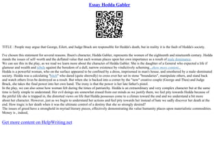 Essay Hedda Gabler
TITLE : People may argue that George, Eilert, and Judge Brack are responsible for Hedda's death, but in reality it is the fault of Hedda's society.
I've chosen this statement for several reasons. Ibsen's character, Hedda Gabler, represents the women of the eighteenth and nineteenth century. Hedda
stands the issues of self–worth and the deflated value that each woman places upon her own importance as a result of male dominance.
We can see this in the play, as we read we learn more about the character of Hedda Gabler. She is the daughter of a General who expected a life if
glamour and wealth and rebels against the boredom of a dull, narrow existence by vindictively scheming...show more content...
Hedda is a powerful woman, who on the surface appeared to be confined by a dress, imprisoned in man's house, and smothered by a male–dominated
society. Hedda was a calculating "bitch" who dared (quite shrewdly) to cross over her set in stone "boundaries", manipulate others, and stand back
and watch others lives be destroyed as a result. But when she is backed into a corner by the "new" creative couple (George and Thea) and Judge
Brack, she takes the final power into her own hand. The irony is that the power is her late father's pistol.
In the play, we can also sense how woman felt during the times of patriarchy. Hedda is an extraordinary and very complex character but at the same
time is fairly simple to understand. Her evil doings are somewhat erased from our minds as we justify them, we feel pity towards Hedda because of
the pitiful life she is trapped in, the distorted views on life that Hedda possesses come to a climax toward the end and we understand a bit more
about her character. However, just as we begin to understand her actions and feel pity towards her instead of hate we sadly discover her death at the
end. How tragic is her death when it was the ultimate control of a destiny that she so strongly desired?
The issues of greed have a stronghold in myriad literary pieces, effectively demonstrating the value humanity places upon materialistic commodities.
Money is , indeed,
Get more content on HelpWriting.net
 