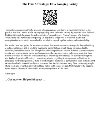 The Four Advantages Of A Foraging Society
I normally consider myself to be a person who appreciates simplicity, so my initial reaction to this
question was that I would prefer a foraging society to an industrial society. By the time I had finished
thinking it through, however, I was less certain of my preference. Four advantages of a foraging
society that I find particularly compelling (in addition to simplicity, to whatever extent that
assumption is true) relate to human health, population control, egalitarianism, and sustainability.
The need to hunt and gather for subsistence means that people are active through the day and unlikely
to indulge in laziness and in wasteful overeating habits that can wreak havoc on human health.
Therefore, it stands to reason that lifestyle linked health problems, such as diabetes, coronary disease,
obesity, and in some cases, cancer are less commonplace or non existent in foraging societies. In an
industrial society, we have the technical ability to alter things not intended for human consumption
into food with questionable safety. I m thinking about everything from aspartame to Twinkies, to
genetically modified organisms... there is no shortage of examples of consumables in an industrialized
society that should be considered eat at your own risk. We have moved away from consuming simple,
whole foods and toward an array of fast food habits just because we can. Unfortunately, the negative
health impacts of some of these habits are becoming clearer all the time.
In biology I
... Get more on HelpWriting.net ...
 