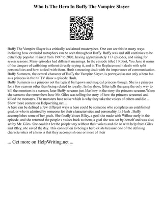 Who Is The Hero In Buffy The Vampire Slayer
Buffy The Vampire Slayer is a critically acclaimed masterpiece. One can see this in many ways
including how extended metaphors can be seen throughout Buffy. Buffy was and still continues to be
extremely popular. It aired from 1997 to 2003, having approximately 177 episodes, and airing for
seven seasons. Many episodes had different meanings. In the episode titled I Robot, You Jane it warns
of the dangers of catfishing without directly saying it, and in The Replacement it deals with split
personalities and how to deal with them. Hush s meaning dealt with the importance of communication.
Buffy Summers, the central character of Buffy the Vampire Slayer, is portrayed as not only a hero but
as a princess in the hit TV show s episode Hush.
Buffy Summers is a princess not the typical ball gown and magical princess though. She is a princess
for a few reasons other than being related to royalty. In the show, Giles tells the gang the only way to
kill the monsters is a scream, later Buffy screams just like how in the story the princess screams.When
she screams she remembers how Mr. Giles was telling the story of how the princess screamed and
killed the monsters. The monsters hate noise which is why they take the voices of others and die ...
Show more content on Helpwriting.net ...
A hero can be defined a few different ways a hero could be someone who completes an established
goal, or who is admired by someone for their characteristics and personality. In Hush , Buffy
accomplishes some of her goals. She finally kisses RIley, a goal she made with Willow early in the
episode, and she returned the people s voices back to them, a goal she was set by herself and was also
set by Mr. Giles. She couldn t let the people stay without their voices and die so with help from Giles
and RIley, she saved the day. This connection to being a hero exists because one of the defining
characteristics of a hero is that they accomplish one or more of their
... Get more on HelpWriting.net ...
 