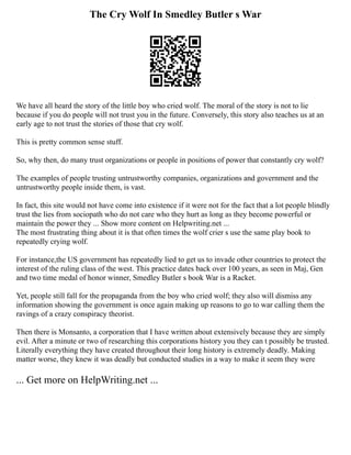 The Cry Wolf In Smedley Butler s War
We have all heard the story of the little boy who cried wolf. The moral of the story is not to lie
because if you do people will not trust you in the future. Conversely, this story also teaches us at an
early age to not trust the stories of those that cry wolf.
This is pretty common sense stuff.
So, why then, do many trust organizations or people in positions of power that constantly cry wolf?
The examples of people trusting untrustworthy companies, organizations and government and the
untrustworthy people inside them, is vast.
In fact, this site would not have come into existence if it were not for the fact that a lot people blindly
trust the lies from sociopath who do not care who they hurt as long as they become powerful or
maintain the power they ... Show more content on Helpwriting.net ...
The most frustrating thing about it is that often times the wolf crier s use the same play book to
repeatedly crying wolf.
For instance,the US government has repeatedly lied to get us to invade other countries to protect the
interest of the ruling class of the west. This practice dates back over 100 years, as seen in Maj, Gen
and two time medal of honor winner, Smedley Butler s book War is a Racket.
Yet, people still fall for the propaganda from the boy who cried wolf; they also will dismiss any
information showing the government is once again making up reasons to go to war calling them the
ravings of a crazy conspiracy theorist.
Then there is Monsanto, a corporation that I have written about extensively because they are simply
evil. After a minute or two of researching this corporations history you they can t possibly be trusted.
Literally everything they have created throughout their long history is extremely deadly. Making
matter worse, they knew it was deadly but conducted studies in a way to make it seem they were
... Get more on HelpWriting.net ...
 