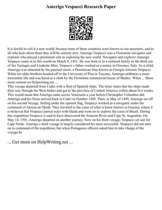 Amerigo Vespucci Research Paper
It is lawful to call it a new world, because none of these countries were known to our ancestors, and to
all who hear about them they will be entirely new. Amerigo Vespucci was a Florentine navigator and
explorer who played a prominent role in exploring the new world. Navigator and explorer Amerigo
Vespucci came in to this world on March 9, 1451. He was born in to a cultured family as the third son
of Ser Nastagio and Lisabetta Mini. Vespucci s father worked as a notary in Florence, Italy. As a child,
Amerigo was educated by his paternal uncle, a Dominican friar known as Giorgio Antonio Vespucci.
While his older brothers headed off to the University of Pisa in Tuscany, Amerigo embraces a more
mercantile life and was hired as a clerk by the Florentine commercial house of Medici. When ... Show
more content on Helpwriting.net ...
This voyage departed from Cadiz with a fleet of Spanish ships. The letter states that the ships made
their way through the West Indies and got to the province of Central America within about five weeks.
This would mean that Amerigo came across Venezuela a year before Christopher Columbus did.
Amerigo and his fleets arrived back in Cadiz in October 1498. Then, in May of 1499, Amerigo set off
on his second Voyage. Sailing under the spanish flag, Vespucci worked as a navigator under the
command of Alonzo de Ojeda. They traveled to the coast of what is know known as Guyana, where it
is believed that Vespucci parted ways with Ojeda and went on to explore the coast of Brazil. During
this expedition Vespucci is said to have discovered the Amazon River and Cape St. Augustine. On
May 14, 1501, Amerigo departed on another journey. Now on his third voyage, Vespucci set sail for
Cape Verde. Amerigo s third voyage is largely considered his most successful. Vespucci did not start
on in command of the expedition, but when Portuguese officers asked him to take charge of the
voyage he
... Get more on HelpWriting.net ...
 