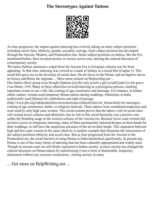 The Stereotypes Against Tattoos
As time progresses, the stigma against tattooing has evolved, taking on many subject positions
including social class, ethnicity, gender, sexuality, and age. Each subject position has developed
through the Ancient, Modern, and Postmodern eras. Some subject positions on tattoos, like the five
mentioned before, have invoked anxiety in society across eras, altering the cultural discourse of
contemporary society.
The tattoo fashion statement s origin from the Ancient Era in European cultures was far from
appealing. At that time, tattooing was viewed as a mark of infamy or a moral blot (Caplan 1). This
social blot gave rise to the divisions of social class. On all slaves in the Orient, and on fugitive slaves
in Greece and Rome the stigmata ... Show more content on Helpwriting.net ...
One Indian ethnic group even thought [t]attoos [as] the only jewels a girl [could] [take] to her grave
(van Dinter, 119). Many of these ethnicities revered tattooing as a prestigious process, marking
important events in one s life, like coming of age ceremonies and marriage. For instance, in Indian
ethnic culture, women used temporary Henna tattoos during weddings. Ethnicities in India
traditionally used [Henna] for celebrations and right of passage
(http://www.pbs.org/independentlens/newamericans/culturalriches/art_henna.html) for marriages,
coming of age ceremonies, births, or religious festivals. These tattoos were considered auspicious and
were used by only high caste women. This social custom proves that the tattoo s role in social class
still existed across cultures and ethnicities, but its role in this social hierarchy was a positive one,
unlike the branding usage in the western cultures of the Ancient era. Because lower caste women did
not have access to temporary tattooing, many of them permanently tattooed designs on their hands for
their weddings, to still have the auspicious presence of the art on their hands. This separation between
high and low caste women in the same ethnicity is another example that illustrates the intersection of
the subject positions ethnicity and social class. But as time progressed from the Ancient to the
Postmodern era, the social barriers of using Henna in India diminished significantly. In present day,
Henna is one of the many forms of tattooing that has been culturally appropriated and widely used.
Though its ancient roots are still firmly ingrained in Indian society, western society has changed the
cultural discourse on Henna tattoos by transforming it into a form of fashionable, temporary
adornment without any occasion connections , stirring anxiety in many
... Get more on HelpWriting.net ...
 