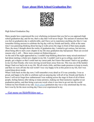 Essay about High School Graduation Day
High School Graduation Day
Many people have experienced the over whelming excitement that you feel as you approach high
school graduation day, and for me, that's a day that I will never forget. The amount of emotions that
you feel on graduation day is unbelievable, and I have yet to experience anything else like it. I can
remember feeling anxious to celebrate the big day with my friends and family, while at the same
time I was panicking thinking about having to walk across the stage in front of that many people.
Then, the more I thought about the reality of graduation day, I started to get curious, but nervous,
about being able to start a new chapter in my life once graduation day had passed. There are several
reasons why I, still ... Show more content on Helpwriting.net ...
As the end of the night approached us, I couldn't stop thinking about how many mixed emotions I
had about starting a whole new chapter in my life. I couldn't wait to go to college, meet all new
people, get a degree so that I could start my career path, but I knew that meant I had to say goodbye
to my two best friends, who were moving several hours away from me. This was one of the hardest
things I had ever had to do in my life. We all cried a little, and then made promises to keep in touch,
and then we were off into the real world! I was very happy to be at this point in my life, but I was
scared deep down inside.
When I look back on this day now, I still remember every detail as if it was yesterday. I was so
proud, and happy to be able to celebrate such an amazing day with all of my friends and family. I
know I will never forget how embarrassed I was walking across the stage in front of all of those
people, feeling famous after taking so many pictures, making our final memories together at our
graduation parties, and then being a nervous wreck when it was time to go out into the world
without my best friends at my side. High school graduation day was a very emotional day for me,
but it was by far the most exciting day I have ever experienced in my
... Get more on HelpWriting.net ...
 