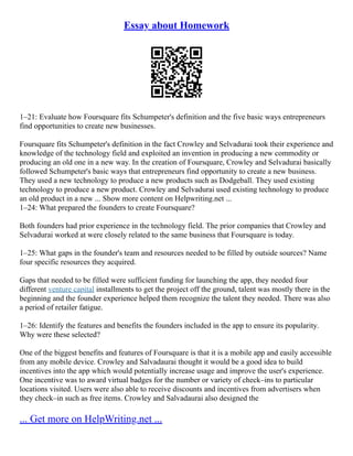 Essay about Homework
1–21: Evaluate how Foursquare fits Schumpeter's definition and the five basic ways entrepreneurs
find opportunities to create new businesses.
Foursquare fits Schumpeter's definition in the fact Crowley and Selvadurai took their experience and
knowledge of the technology field and exploited an invention in producing a new commodity or
producing an old one in a new way. In the creation of Foursquare, Crowley and Selvadurai basically
followed Schumpeter's basic ways that entrepreneurs find opportunity to create a new business.
They used a new technology to produce a new products such as Dodgeball. They used existing
technology to produce a new product. Crowley and Selvadurai used existing technology to produce
an old product in a new ... Show more content on Helpwriting.net ...
1–24: What prepared the founders to create Foursquare?
Both founders had prior experience in the technology field. The prior companies that Crowley and
Selvadurai worked at were closely related to the same business that Foursquare is today.
1–25: What gaps in the founder's team and resources needed to be filled by outside sources? Name
four specific resources they acquired.
Gaps that needed to be filled were sufficient funding for launching the app, they needed four
different venture capital installments to get the project off the ground, talent was mostly there in the
beginning and the founder experience helped them recognize the talent they needed. There was also
a period of retailer fatigue.
1–26: Identify the features and benefits the founders included in the app to ensure its popularity.
Why were these selected?
One of the biggest benefits and features of Foursquare is that it is a mobile app and easily accessible
from any mobile device. Crowley and Salvadaurai thought it would be a good idea to build
incentives into the app which would potentially increase usage and improve the user's experience.
One incentive was to award virtual badges for the number or variety of check–ins to particular
locations visited. Users were also able to receive discounts and incentives from advertisers when
they check–in such as free items. Crowley and Salvadaurai also designed the
... Get more on HelpWriting.net ...
 
