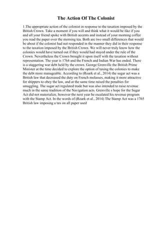 The Action Of The Colonist
1.The appropriate action of the colonist in response to the taxation imposed by the
British Crown. Take a moment if you will and think what it would be like if you
and all your friend spoke with British accents and instead of your morning coffee
you read the paper over the morning tea. Both are two small differences that would
be about if the colonist had not responded in the manner they did in their response
to the taxation imposed by the British Crown. We will never truly know how the
colonies would have turned out if they would had stayed under the rule of the
Crown. Nevertheless the Crown brought it upon itself with the taxation without
representation. The year is 1764 and the French and Indian War has ended. There
is a staggering war debt held by the crown. George Grenville the British Prime
Minister at the time decided to explore the option of taxing the colonies to make
the debt more manageable. According to (Roark et al., 2014) the sugar act was a
British law that decreased the duty on French molasses, making it more attractive
for shippers to obey the law, and at the same time raised the penalties for
smuggling. The sugar act regulated trade but was also intended to raise revenue
much in the same tradition of the Navigation acts. Grenville s hope for the Sugar
Act did not materialize, however the next year he escalated his revenue program
with the Stamp Act. In the words of (Roark et al., 2014) The Stamp Act was a 1765
British law imposing a tax on all paper used
 