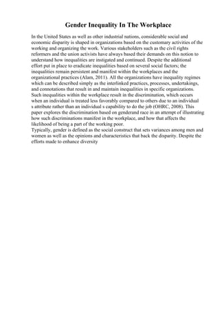 Gender Inequality In The Workplace
In the United States as well as other industrial nations, considerable social and
economic disparity is shaped in organizations based on the customary activities of the
working and organizing the work. Various stakeholders such as the civil rights
reformers and the union activists have always based their demands on this notion to
understand how inequalities are instigated and continued. Despite the additional
effort put in place to eradicate inequalities based on several social factors; the
inequalities remain persistent and manifest within the workplaces and the
organizational practices (Alam, 2011). All the organizations have inequality regimes
which can be described simply as the interlinked practices, processes, undertakings,
and connotations that result in and maintain inequalities in specific organizations.
Such inequalities within the workplace result in the discrimination, which occurs
when an individual is treated less favorably compared to others due to an individual
s attribute rather than an individual s capability to do the job (OHRC, 2008). This
paper explores the discrimination based on genderand race in an attempt of illustrating
how such discriminations manifest in the workplace, and how that affects the
likelihood of being a part of the working poor.
Typically, gender is defined as the social construct that sets variances among men and
women as well as the opinions and characteristics that back the disparity. Despite the
efforts made to enhance diversity
 