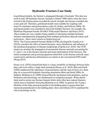 Hydraulic Fracture Case Study
In grid based models, the fracture is propagated through a fixed grid. This idea was
used in early 2D hydraulic fracture simulators (Settari 1980) where when the stress
normal to the fracture plane exceeded the tensile strength, the fracture extended into
a new grid cell. Therefore, grid based models were suitable for coupling with
reservoir simulators and geomechanics codes (Ji, Settari, and Sullivan 2009). 3D
grid based models were extended to deal with multiple fractures, for example, the
MultiFrac Placement Pseudo 3D (MLF P3D) model (Dontsov and Peirce 2015).
These models are very complex being capable of simulating multiple hydraulic
fractures simultaneously propagating from multiple perforation intervals where each
perforation... Show more content on Helpwriting.net ...
2015). The Unconventional Fracture Model (UFM), developed by Cipolla et al.
(2010), considers the effect of natural fractures, stress distribution, and influence of
the mechanical properties of fracture morphology (Cipolla et al. 2010). The UFM
model can simulate the propagation of asymmetric fracture networks accounting for
п¬‚uid п¬‚ow in the fracture network and elastic deformation of the fractures. The
initial assumptions and governing equations (fluid flow in the fracture network, mass
conservation and fracture deformation) are similar to the conventional P3D model
(Weng 2015).
Passey et al. (2010) claimed that there is a large variability in lithology between shale
plays and even within a single shale formation (Passey et al. 2010). Britt and Smith
(2009) emphasized the importance of geomechanics and the state of stress of a shale
play for a successful hydraulic fracturing stimulation (Britt and Smith 2009). In
addition, Rickman et al. (2008) stressed that the mechanical rock properties, such as
brittleness and mineralogy, are fundamental in completion designs. While ductile
shale tend to restore any fracture formed, brittle shale often have natural fractures
which react to hydraulic fracturing (Rickman et al. 2008). In general, the Young s
Modulus of the shale measured parallel to the bedding plane is greater than that
measured perpendicular to the bedding plane. Sone and Zoback (2013) explained the
role of anisotropy on the
 