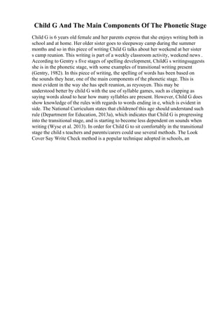Child G And The Main Components Of The Phonetic Stage
Child G is 6 years old female and her parents express that she enjoys writing both in
school and at home. Her older sister goes to sleepaway camp during the summer
months and so in this piece of writing Child G talks about her weekend at her sister
s camp reunion. This writing is part of a weekly classroom activity, weekend news .
According to Gentry s five stages of spelling development, ChildG s writingsuggests
she is in the phonetic stage, with some examples of transitional writing present
(Gentry, 1982). In this piece of writing, the spelling of words has been based on
the sounds they hear, one of the main components of the phonetic stage. This is
most evident in the way she has spelt reunion, as reyouyen. This may be
understood better by child G with the use of syllable games, such as clapping as
saying words aloud to hear how many syllables are present. However, Child G does
show knowledge of the rules with regards to words ending in e, which is evident in
side. The National Curriculum states that childrenof this age should understand such
rule (Department for Education, 2013a), which indicates that Child G is progressing
into the transitional stage, and is starting to become less dependent on sounds when
writing (Wyse et al. 2013). In order for Child G to sit comfortably in the transitional
stage the child s teachers and parents/carers could use several methods. The Look
Cover Say Write Check method is a popular technique adopted in schools, an
 