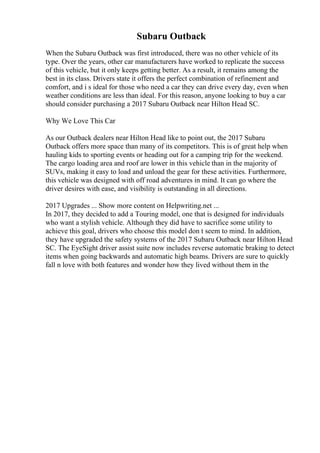 Subaru Outback
When the Subaru Outback was first introduced, there was no other vehicle of its
type. Over the years, other car manufacturers have worked to replicate the success
of this vehicle, but it only keeps getting better. As a result, it remains among the
best in its class. Drivers state it offers the perfect combination of refinement and
comfort, and i s ideal for those who need a car they can drive every day, even when
weather conditions are less than ideal. For this reason, anyone looking to buy a car
should consider purchasing a 2017 Subaru Outback near Hilton Head SC.
Why We Love This Car
As our Outback dealers near Hilton Head like to point out, the 2017 Subaru
Outback offers more space than many of its competitors. This is of great help when
hauling kids to sporting events or heading out for a camping trip for the weekend.
The cargo loading area and roof are lower in this vehicle than in the majority of
SUVs, making it easy to load and unload the gear for these activities. Furthermore,
this vehicle was designed with off road adventures in mind. It can go where the
driver desires with ease, and visibility is outstanding in all directions.
2017 Upgrades ... Show more content on Helpwriting.net ...
In 2017, they decided to add a Touring model, one that is designed for individuals
who want a stylish vehicle. Although they did have to sacrifice some utility to
achieve this goal, drivers who choose this model don t seem to mind. In addition,
they have upgraded the safety systems of the 2017 Subaru Outback near Hilton Head
SC. The EyeSight driver assist suite now includes reverse automatic braking to detect
items when going backwards and automatic high beams. Drivers are sure to quickly
fall n love with both features and wonder how they lived without them in the
 