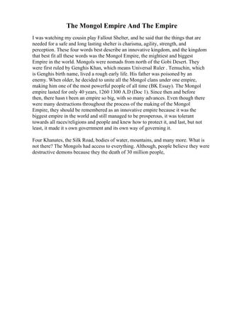 The Mongol Empire And The Empire
I was watching my cousin play Fallout Shelter, and he said that the things that are
needed for a safe and long lasting shelter is charisma, agility, strength, and
perception. These four words best describe an innovative kingdom, and the kingdom
that best fit all these words was the Mongol Empire, the mightiest and biggest
Empire in the world. Mongols were nomads from north of the Gobi Desert. They
were first ruled by Genghis Khan, which means Universal Ruler . Temuchin, which
is Genghis birth name, lived a rough early life. His father was poisoned by an
enemy. When older, he decided to unite all the Mongol clans under one empire,
making him one of the most powerful people of all time (BK Essay). The Mongol
empire lasted for only 40 years, 1260 1300 A.D (Doc 1). Since then and before
then, there hasn t been an empire so big, with so many advances. Even though there
were many destructions throughout the process of the making of the Mongol
Empire, they should be remembered as an innovative empire because it was the
biggest empire in the world and still managed to be prosperous, it was tolerant
towards all races/religions and people and knew how to protect it, and last, but not
least, it made it s own government and its own way of governing it.
Four Khanates, the Silk Road, bodies of water, mountains, and many more. What is
not there? The Mongols had access to everything. Although, people believe they were
destructive demons because they the death of 30 million people,
 