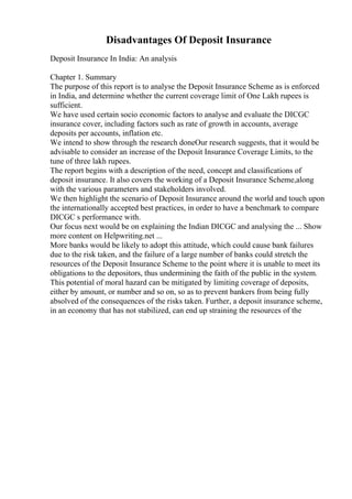 Disadvantages Of Deposit Insurance
Deposit Insurance In India: An analysis
Chapter 1. Summary
The purpose of this report is to analyse the Deposit Insurance Scheme as is enforced
in India, and determine whether the current coverage limit of One Lakh rupees is
sufficient.
We have used certain socio economic factors to analyse and evaluate the DICGC
insurance cover, including factors such as rate of growth in accounts, average
deposits per accounts, inflation etc.
We intend to show through the research doneOur research suggests, that it would be
advisable to consider an increase of the Deposit Insurance Coverage Limits, to the
tune of three lakh rupees.
The report begins with a description of the need, concept and classifications of
deposit insurance. It also covers the working of a Deposit Insurance Scheme,along
with the various parameters and stakeholders involved.
We then highlight the scenario of Deposit Insurance around the world and touch upon
the internationally accepted best practices, in order to have a benchmark to compare
DICGC s performance with.
Our focus next would be on explaining the Indian DICGC and analysing the ... Show
more content on Helpwriting.net ...
More banks would be likely to adopt this attitude, which could cause bank failures
due to the risk taken, and the failure of a large number of banks could stretch the
resources of the Deposit Insurance Scheme to the point where it is unable to meet its
obligations to the depositors, thus undermining the faith of the public in the system.
This potential of moral hazard can be mitigated by limiting coverage of deposits,
either by amount, or number and so on, so as to prevent bankers from being fully
absolved of the consequences of the risks taken. Further, a deposit insurance scheme,
in an economy that has not stabilized, can end up straining the resources of the
 