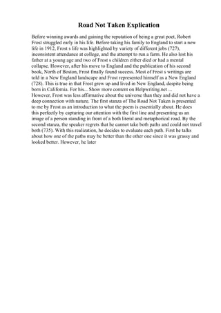 Road Not Taken Explication
Before winning awards and gaining the reputation of being a great poet, Robert
Frost struggled early in his life. Before taking his family to England to start a new
life in 1912, Frost s life was highlighted by variety of different jobs (727),
inconsistent attendance at college, and the attempt to run a farm. He also lost his
father at a young age and two of Frost s children either died or had a mental
collapse. However, after his move to England and the publication of his second
book, North of Boston, Frost finally found success. Most of Frost s writings are
told in a New England landscape and Frost represented himself as a New England
(728). This is true in that Frost grew up and lived in New England, despite being
born in California. For his... Show more content on Helpwriting.net ...
However, Frost was less affirmative about the universe than they and did not have a
deep connection with nature. The first stanza of The Road Not Taken is presented
to me by Frost as an introduction to what the poem is essentially about. He does
this perfectly by capturing our attention with the first line and presenting us an
image of a person standing in front of a both literal and metaphorical road. By the
second stanza, the speaker regrets that he cannot take both paths and could not travel
both (735). With this realization, he decides to evaluate each path. First he talks
about how one of the paths may be better than the other one since it was grassy and
looked better. However, he later
 