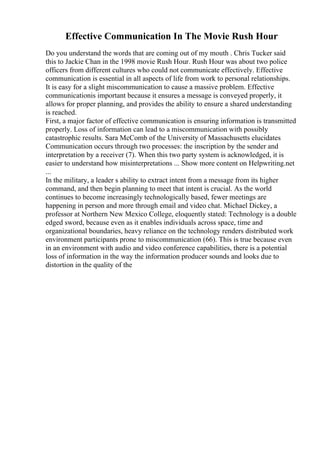 Effective Communication In The Movie Rush Hour
Do you understand the words that are coming out of my mouth . Chris Tucker said
this to Jackie Chan in the 1998 movie Rush Hour. Rush Hour was about two police
officers from different cultures who could not communicate effectively. Effective
communication is essential in all aspects of life from work to personal relationships.
It is easy for a slight miscommunication to cause a massive problem. Effective
communicationis important because it ensures a message is conveyed properly, it
allows for proper planning, and provides the ability to ensure a shared understanding
is reached.
First, a major factor of effective communication is ensuring information is transmitted
properly. Loss of information can lead to a miscommunication with possibly
catastrophic results. Sara McComb of the University of Massachusetts elucidates
Communication occurs through two processes: the inscription by the sender and
interpretation by a receiver (7). When this two party system is acknowledged, it is
easier to understand how misinterpretations ... Show more content on Helpwriting.net
...
In the military, a leader s ability to extract intent from a message from its higher
command, and then begin planning to meet that intent is crucial. As the world
continues to become increasingly technologically based, fewer meetings are
happening in person and more through email and video chat. Michael Dickey, a
professor at Northern New Mexico College, eloquently stated: Technology is a double
edged sword, because even as it enables individuals across space, time and
organizational boundaries, heavy reliance on the technology renders distributed work
environment participants prone to miscommunication (66). This is true because even
in an environment with audio and video conference capabilities, there is a potential
loss of information in the way the information producer sounds and looks due to
distortion in the quality of the
 
