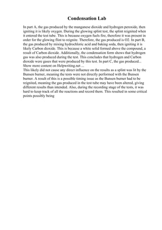 Condensation Lab
In part A, the gas produced by the manganese dioxide and hydrogen peroxide, then
igniting it is likely oxygen. During the glowing splint test, the splint reignited when
it entered the test tube. This is because oxygen fuels fire, therefore it was present in
order for the glowing flint to reignite. Therefore, the gas produced is O2. In part B,
the gas produced by mixing hydrochloric acid and baking soda, then igniting it is
likely Carbon dioxide. This is because a white solid formed above the compound, a
result of Carbon dioxide. Additionally, the condensation form shows that hydrogen
gas was also produced during the test. This concludes that hydrogen and Carbon
dioxide were gases that were produced by this test. In part C, the gas produced...
Show more content on Helpwriting.net ...
This likely did not cause any direct influence on the results as a splint was lit by the
Bunsen burner, meaning the tests were not directly performed with the Bunsen
burner. A result of this is a possible timing issue as the Bunsen burner had to be
reignited, meaning the gas produced in the test tube may have been altered, giving
different results than intended. Also, during the recording stage of the tests, it was
hard to keep track of all the reactions and record them. This resulted in some critical
points possibly being
 
