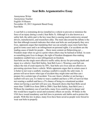 Seat Belts Argumentative Essay
Anonymous Writer
Anonymous Teacher
English 10 Honors
November 19, 2013 Argument Based Essay
Seat Belts
A seat belt is a restraining device installed in a vehicle to prevent or minimize the
force of an injury during a crash ( Seat Belts 5). Although it is also known as a
safety belt, the safety part is the key issue that is causing much controversy around
drivers, manufacturers, and researchers alike. The main idea around the debate is the
fact that although research indicates that when seat belts are used properly they save
lives, opponents argue that mandating their use can actually cause more harm than
good in some cases and is an infringement on personal rights. Car accidents are the
leading cause of death for people ... Show more content on Helpwriting.net ...
Freedom stops when we get to a point where others may be harmed or killed. As soon
as something puts lives in danger, the right of freedom disappears thus making
mandatory seatbelt laws a non infringement on freedom.
Seat belts are the single most effective traffic safety device for preventing death and
injury in a vehicle ( Seat Belt Safety, Seat Belt Laws ). Wearing a seat belt can
reduce the risk of crash injuries by 50%. Seat belts save lives and are effective in
preventing ejections from a vehicle. While opponents argue that in certain cases it
is better to not wear a seatbelt, wearing a seatbelt is usually the safer route. A
person will never know what type of accident they might enter and thus can t
prepare for a certain type of accident. You can t know whether or not having a
seatbelt will save you. It s better to wear a seatbelt and have a 50% of survival than
not wearing a seatbelt and have a 3% chance of being in a situational accident
where not having a seat belt will save you. Research shows that Seat Belts saved
more than 75,000 lives from 2004 to 2008 ( Seat Belt Safety, Seat Belt Laws ).
Without the mandatory use of seat belts, many lives could be put in danger and
this would have negative social and economic effects on society. 49 States in the
USA have issued mandatory seat belt laws to promote safe habits and to protect the
people. With this law in place, many lives have been saved as people were forced to
wear seat belts to properly
 