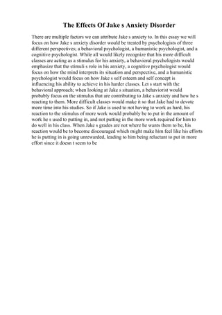 The Effects Of Jake s Anxiety Disorder
There are multiple factors we can attribute Jake s anxiety to. In this essay we will
focus on how Jake s anxiety disorder would be treated by psychologists of three
different perspectives; a behavioral psychologist, a humanistic psychologist, and a
cognitive psychologist. While all would likely recognize that his more difficult
classes are acting as a stimulus for his anxiety, a behavioral psychologists would
emphasize that the stimuli s role in his anxiety, a cognitive psychologist would
focus on how the mind interprets its situation and perspective, and a humanistic
psychologist would focus on how Jake s self esteem and self concept is
influencing his ability to achieve in his harder classes. Let s start with the
behavioral approach; when looking at Jake s situation, a behaviorist would
probably focus on the stimulus that are contributing to Jake s anxiety and how he s
reacting to them. More difficult classes would make it so that Jake had to devote
more time into his studies. So if Jake is used to not having to work as hard, his
reaction to the stimulus of more work would probably be to put in the amount of
work he s used to putting in, and not putting in the more work required for him to
do well in his class. When Jake s grades are not where he wants them to be, his
reaction would be to become discouraged which might make him feel like his efforts
he is putting in is going unrewarded, leading to him being reluctant to put in more
effort since it doesn t seem to be
 