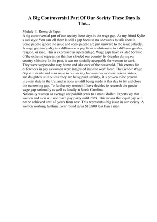 A Big Controversial Part Of Our Society These Days Is
The...
Module 11 Research Paper
A big controversial part of our society these days is the wage gap. As my friend Kylie
s dad says: You can tell there is still a gap because no one wants to talk about it.
Some people ignore the issue and some people are just unaware to the issue entirely.
A wage gap inequality is a difference in pay from a white male to a different gender,
religion, or race. This is expressed as a percentage. Wage gaps have existed because
of the extreme segregation that has clouded our country for decades during our
country s history. In the past, it was not socially acceptable for women to work.
They were supposed to stay home and take care of the household. This creates for
differences in pay as women were integrated into the work force. The Gender Wage
Gap still exists and is an issue in our society because our mothers, wives, sisters,
and daughters still believe they are being paid unfairly, it is proven to be present
in every state in the US, and actions are still being made to this day to try and close
this narrowing gap. To further my research I have decided to research the gender
wage gap nationally as well as locally in North Carolina.
Nationally women on average are paid 80 cents to a man s dollar. Experts say that
women and men will not reach pay parity until 2059. This means that equal pay will
not be achieved until 43 years from now. This represents a big issue in our society. A
women working full time, year round earns $10,800 less than a man
 