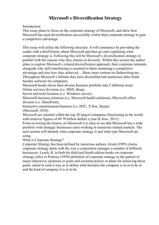 Microsoft s Diversification Strategy
Introduction
This essay plans to focus on the corporate strategy of Microsoft, and show how
Microsoft has used diversification successfully within their corporate strategy to gain
a competitive advantage.
This essay will utilise the following structure. It will commence by providing the
reader with a brief history about Microsoft and then go onto explaining what
corporate strategy is. Following this will be Microsoft s diversification strategy in
parallel with the reasons why they choose to diversify. Within this section the author
plans to explore Microsoft s related diversification approach, their corporate rationale,
alongside why skill transferring is essential to them sustaining a competitive
advantage and also how they achieved ... Show more content on Helpwriting.net ...
Throughout Microsoft s lifetime they have diversified into numerous other fields
besides software for computers.
Microsoft breaks down their diverse business portfolio into 5 different areas:
Online services divisions (i.e. MSN, Bing),
Server and tools business (i.e. Windows server) ,
Microsoft business solutions (i.e. Microsoft health solutions), Microsoft office
division (i.e. SharePoint)
Interactive entertainment business (i.e. HTC, X box, Skype)
(Microsoft, 2010)
Microsoft are situated within the top 20 largest companies functioning in the world,
with turnover figures of 60 70 billion dollars a year (E how, 2011).
From reviewing the history on Microsoft it is clear to see that Microsoft has a wide
portfolio with strategic businesses units working in numerous related markets. The
next section will identify what corporate strategy is and what type Microsoft are
using.
What is Corporate Strategy?
Corporate Strategy has been defined by numerous authors. Grant (1995) claims
corporate strategy deals with the way a corporation manages a number of different
businesses. Lynch, R, in both his third and fourth edition books on corporate
strategy refers to Penrose (1959) definition of corporate strategy as the pattern of
major objectives, purposes or goals and essential polices or plans for achieving those
goals, stated in such a way as to define what business the company is in or to be in
and the kind of company it is or to be
 