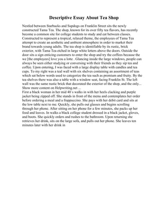 Descriptive Essay About Tea Shop
Nestled between Starbucks and Supdogs on Franklin Street sits the newly
constructed Tama Tea. The shop, known for its over fifty tea flavors, has recently
become a common site for college students to study and eat between classes.
Constructed to represent a tropical, relaxed theme, the employees of Tama Tea
attempt to create an aesthetic and ambient atmosphere in order to market their
brand towards young adults. The tea shop is identifiable by its rustic, brick
exterior, with Tama Tea etched in large white letters above the doors. Outside the
door sits a sign enticing customers to enter the shop and try the coffees because the
we [the employees] love you a lotte . Glancing inside the large windows, people can
always be seen either studying or conversing with their friends as they sip tea and
coffee. Upon entering, I was faced with a large display table with candles and tea
cups. To my right was a teal wall with six shelves containing an assortment of teas
which sat below words used to categorize the tea such as premium and fruity. By the
tea shelves there was also a table with a window seat, facing Franklin St. The left
wall was the same rustic brick that decorated the exterior of the shop, and the only...
Show more content on Helpwriting.net ...
First a black woman in her mid 40`s walks in with her heels clacking and purple
jacket being zipped off. She stands in front of the menu and contemplates her order
before ordering a meal and a frappuccino. She pays with her debit card and sits at
the low table next to me. Quickly, she pulls out glasses and begins scrolling
through her phone. After sitting on her phone for a few minutes, she packs up her
food and leaves. In walks a black college student dressed in a black jacket, gloves,
and boots. She quickly orders and rushes to the bathroom. Upon returning she
retrieves her drink, sits on the large sofa, and pulls out her phone. She leaves ten
minutes later with her drink in
 