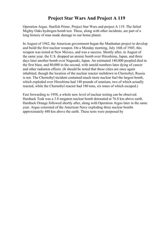 Project Star Wars And Project A 119
Operation Argus. Starfish Prime. Project Star Wars and project A 119. The failed
Mighty Oaks hydrogen bomb test. These, along with other incidents, are part of a
long history of man made damage to our home planet.
In August of 1942, the American government began the Manhattan project to develop
and build the first nuclear weapon. On a Monday morning, July 16th of 1945, this
weapon was tested at New Mexico, and was a success. Shortly after, in August of
the same year, the U.S. dropped an atomic bomb over Hiroshima, Japan, and three
days later another bomb over Nagasaki, Japan. An estimated 140,000 peopled died in
the first blast, and 80,000 in the second, with untold numbers later dying of cancer
and other radiation effects. (It should be noted that these cities are once again
inhabited, though the location of the nuclear reactor meltdown in Chernobyl, Russia
is not. The Chernobyl incident contained much more nuclear fuel the largest bomb,
which exploded over Hiroshima had 140 pounds of uranium, two of which actually
reacted, while the Chernobyl reactor had 180 tons, six tones of which escaped.)
Fast forwarding to 1958, a whole new level of nuclear testing can be observed.
Hardtack Teak was a 3.8 megaton nuclear bomb detonated at 76.8 km above earth.
Hardtack Orange followed shortly after, along with Operation Argus later in the same
year. Argus consisted of the American Navy exploding three nuclear bombs
approximately 480 km above the earth. These tests were purposed by
 