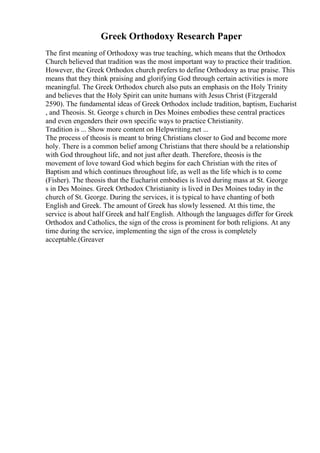 Greek Orthodoxy Research Paper
The first meaning of Orthodoxy was true teaching, which means that the Orthodox
Church believed that tradition was the most important way to practice their tradition.
However, the Greek Orthodox church prefers to define Orthodoxy as true praise. This
means that they think praising and glorifying God through certain activities is more
meaningful. The Greek Orthodox church also puts an emphasis on the Holy Trinity
and believes that the Holy Spirit can unite humans with Jesus Christ (Fitzgerald
2590). The fundamental ideas of Greek Orthodox include tradition, baptism, Eucharist
, and Theosis. St. George s church in Des Moines embodies these central practices
and even engenders their own specific ways to practice Christianity.
Tradition is ... Show more content on Helpwriting.net ...
The process of theosis is meant to bring Christians closer to God and become more
holy. There is a common belief among Christians that there should be a relationship
with God throughout life, and not just after death. Therefore, theosis is the
movement of love toward God which begins for each Christian with the rites of
Baptism and which continues throughout life, as well as the life which is to come
(Fisher). The theosis that the Eucharist embodies is lived during mass at St. George
s in Des Moines. Greek Orthodox Christianity is lived in Des Moines today in the
church of St. George. During the services, it is typical to have chanting of both
English and Greek. The amount of Greek has slowly lessened. At this time, the
service is about half Greek and half English. Although the languages differ for Greek
Orthodox and Catholics, the sign of the cross is prominent for both religions. At any
time during the service, implementing the sign of the cross is completely
acceptable.(Greaver
 