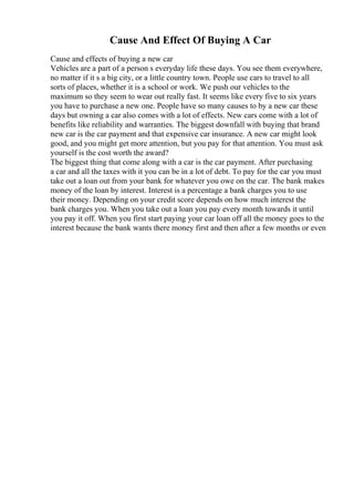 Cause And Effect Of Buying A Car
Cause and effects of buying a new car
Vehicles are a part of a person s everyday life these days. You see them everywhere,
no matter if it s a big city, or a little country town. People use cars to travel to all
sorts of places, whether it is a school or work. We push our vehicles to the
maximum so they seem to wear out really fast. It seems like every five to six years
you have to purchase a new one. People have so many causes to by a new car these
days but owning a car also comes with a lot of effects. New cars come with a lot of
benefits like reliability and warranties. The biggest downfall with buying that brand
new car is the car payment and that expensive car insurance. A new car might look
good, and you might get more attention, but you pay for that attention. You must ask
yourself is the cost worth the award?
The biggest thing that come along with a car is the car payment. After purchasing
a car and all the taxes with it you can be in a lot of debt. To pay for the car you must
take out a loan out from your bank for whatever you owe on the car. The bank makes
money of the loan by interest. Interest is a percentage a bank charges you to use
their money. Depending on your credit score depends on how much interest the
bank charges you. When you take out a loan you pay every month towards it until
you pay it off. When you first start paying your car loan off all the money goes to the
interest because the bank wants there money first and then after a few months or even
 